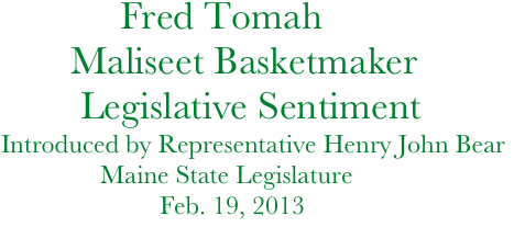             Fred Tomah    
       Maliseet Basketmaker
        Legislative Sentiment
Introduced by Representative Henry John Bear 
               Maine State Legislature         
                        Feb. 19, 2013
